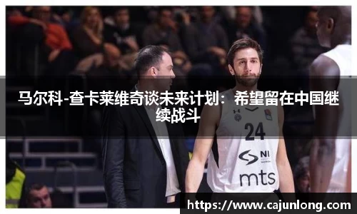 马尔科-查卡莱维奇谈未来计划：希望留在中国继续战斗