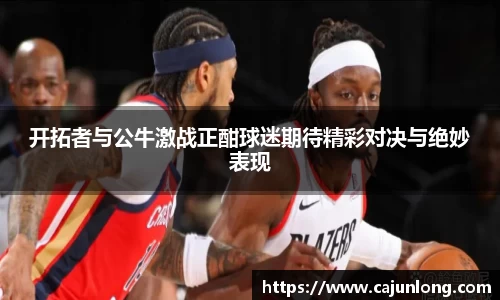 开拓者与公牛激战正酣球迷期待精彩对决与绝妙表现
